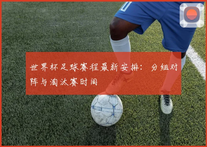 世界杯足球赛程最新安排：分组对阵与淘汰赛时间