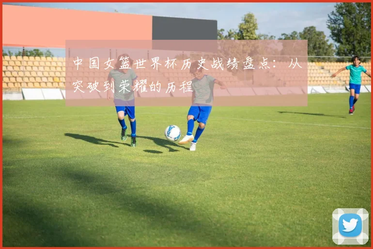 中国女篮世界杯历史战绩盘点:从突破到荣耀的历程