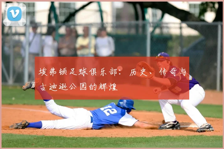 埃弗顿足球俱乐部:历史、传奇与古迪逊公园的辉煌