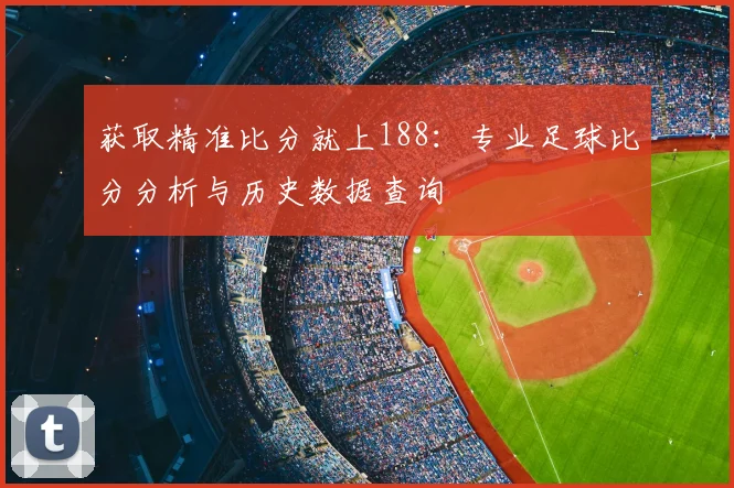 获取精准比分就上188：专业足球比分分析与历史数据查询